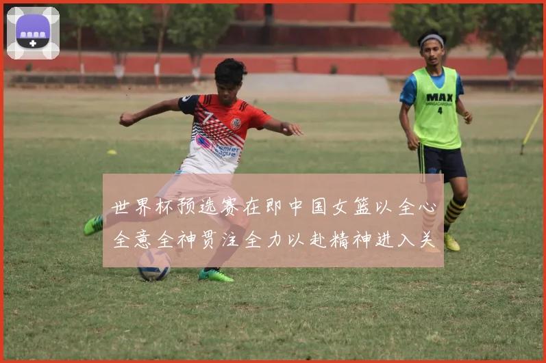 世界杯预选赛在即中国女篮以全心全意全神贯注全力以赴精神进入关键备战阶段