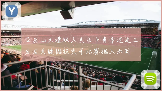 亚历山大遭双人夹击卡鲁索连进三分后关键抛投失手比赛拖入加时