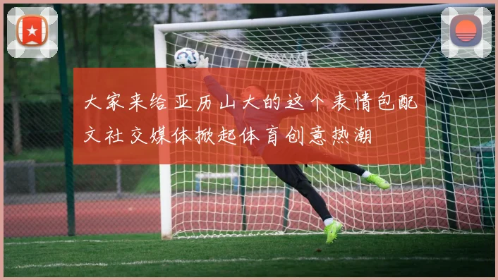 大家来给亚历山大的这个表情包配文社交媒体掀起体育创意热潮