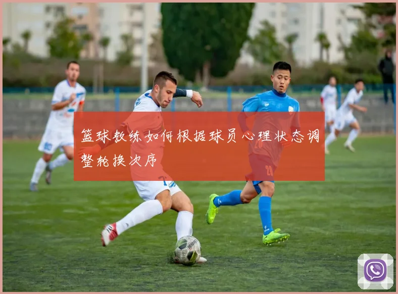 篮球教练如何根据球员心理状态调整轮换次序