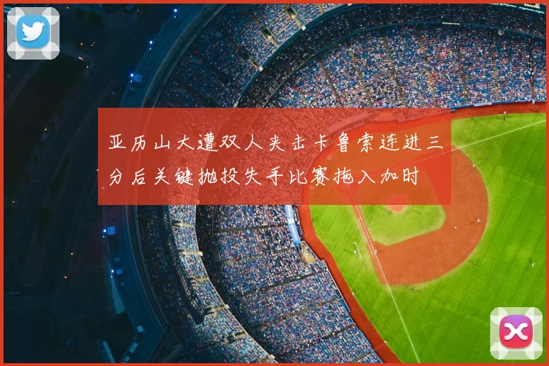 亚历山大遭双人夹击卡鲁索连进三分后关键抛投失手比赛拖入加时