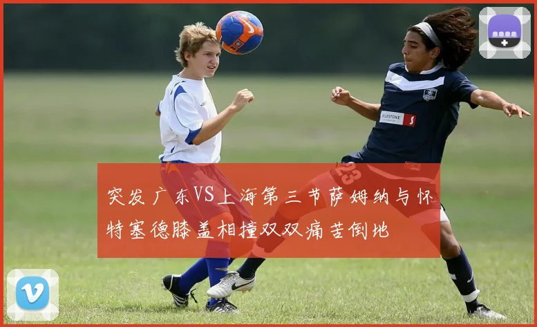 突发广东VS上海第三节萨姆纳与怀特塞德膝盖相撞双双痛苦倒地