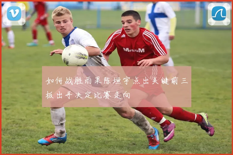 如何战胜雨果陈垣宇点出关键前三板出手决定比赛走向