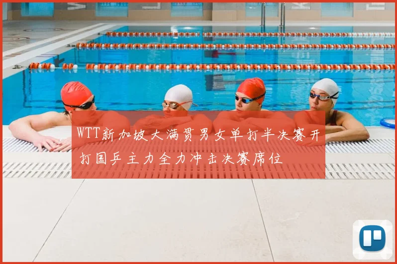 WTT新加坡大满贯男女单打半决赛开打国乒主力全力冲击决赛席位
