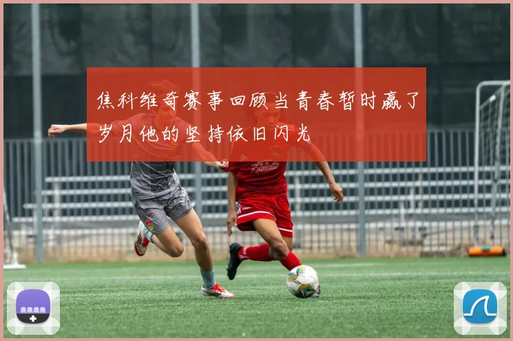 焦科维奇赛事回顾当青春暂时赢了岁月他的坚持依旧闪光