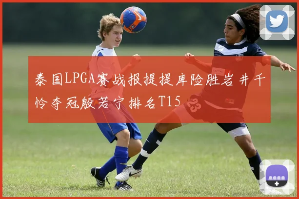 泰国LPGA赛战报提提库险胜岩井千怜夺冠殷若宁排名T15