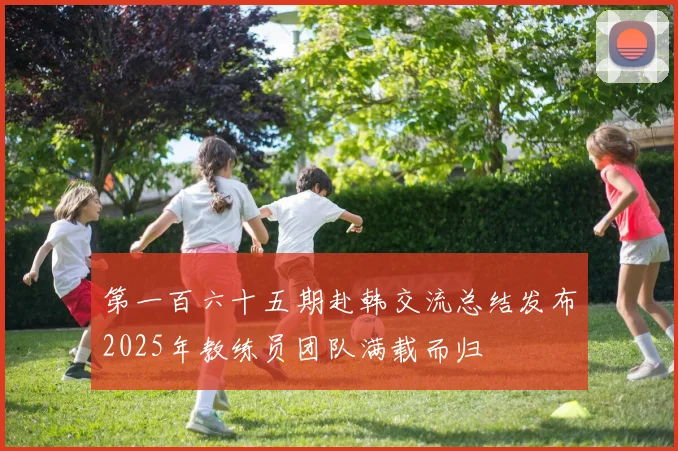 第一百六十五期赴韩交流总结发布2025年教练员团队满载而归