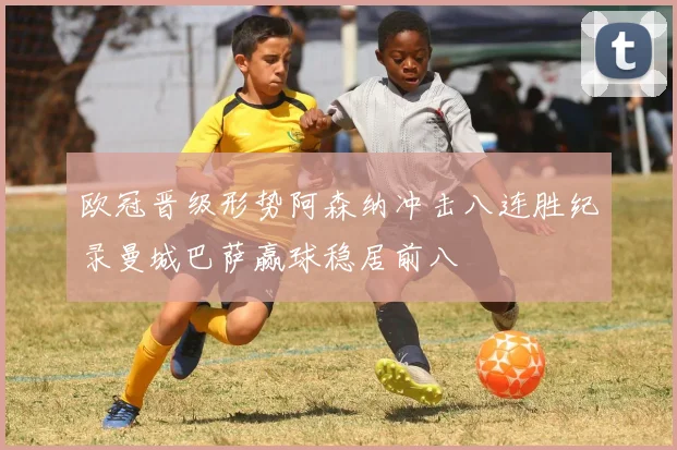 欧冠晋级形势阿森纳冲击八连胜纪录曼城巴萨赢球稳居前八