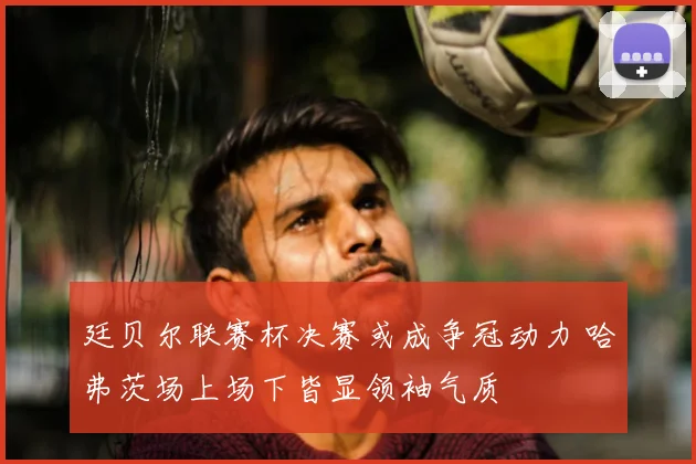 廷贝尔联赛杯决赛或成争冠动力 哈弗茨场上场下皆显领袖气质