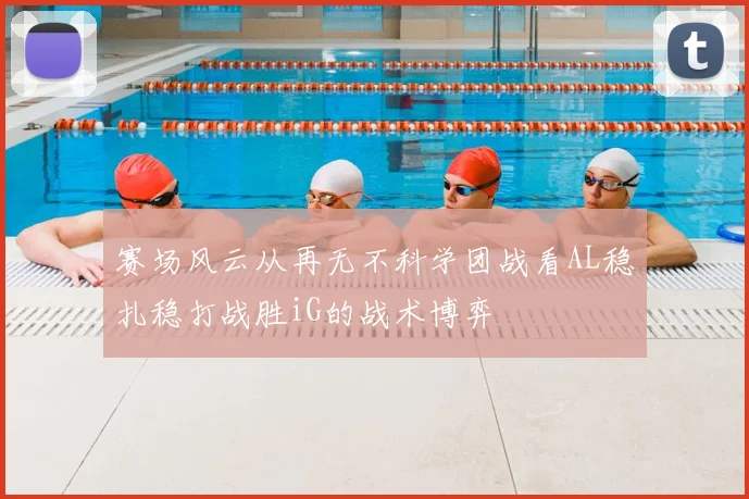 赛场风云从再无不科学团战看AL稳扎稳打战胜iG的战术博弈