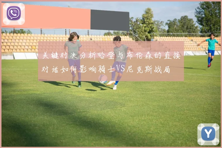 关键对决分析哈登与布伦森的直接对话如何影响骑士VS尼克斯战局